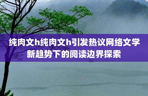 纯肉文h纯肉文h引发热议网络文学新趋势下的阅读边界探索