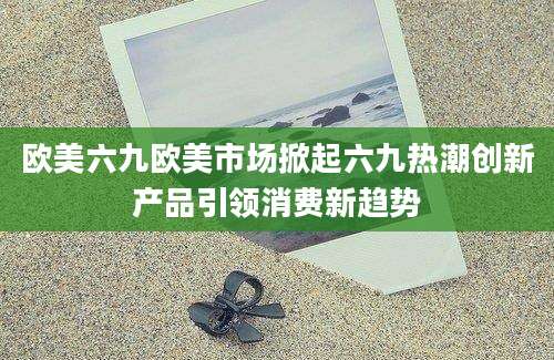欧美六九欧美市场掀起六九热潮创新产品引领消费新趋势